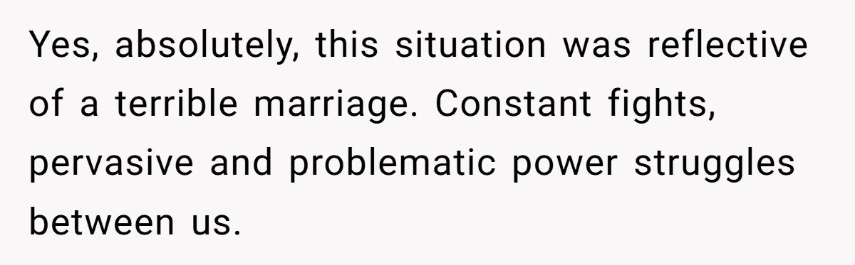 Yes, absolutely, this situation was reflective of a terrible marriage. Constant fights, pervasive and problematic power struggles between us.