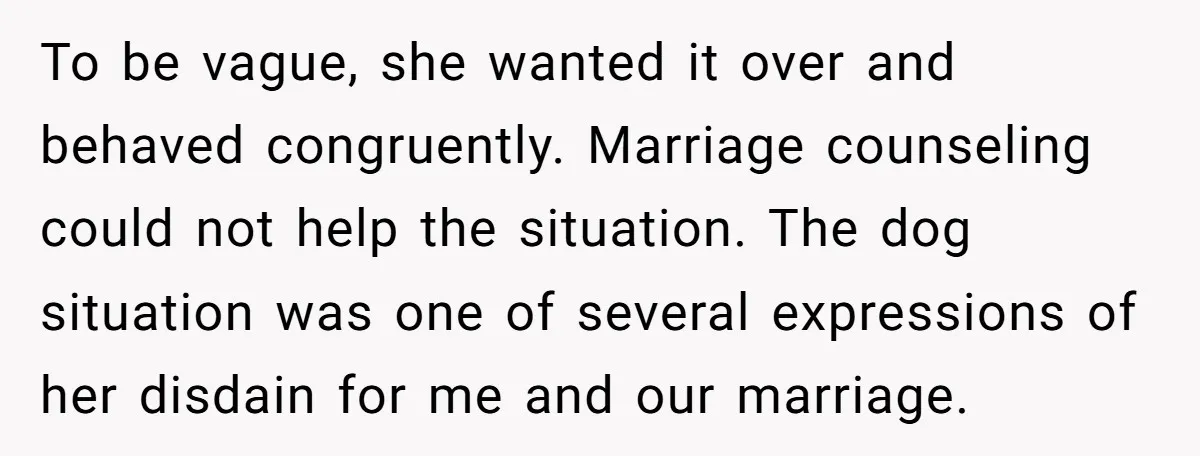 To be vague, she wanted it over and behaved congruently. Marriage counseling could not help the situation. The dog situation was one of several expressions of her disdain for me...