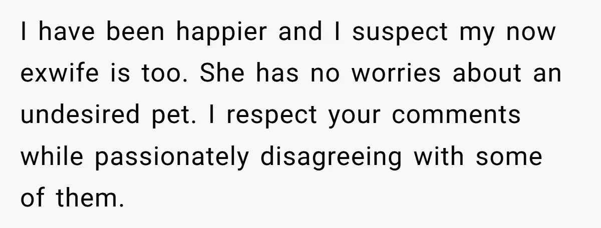 I have been happier and I suspect my now exwife is too. She has no worries about an undesired pet. I respect your comments while passionately disagreeing with some of...