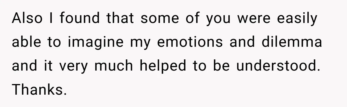 Also I found that some of you were easily able to imagine my emotions and dilemma and it very much helped to be understood. Thanks.