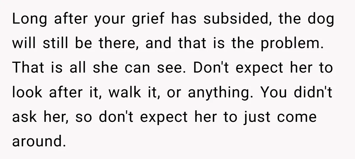 Long after your grief has subsided, the dog will still be there, and that is the problem. That is all she can see. Don't expect her to look after it,...