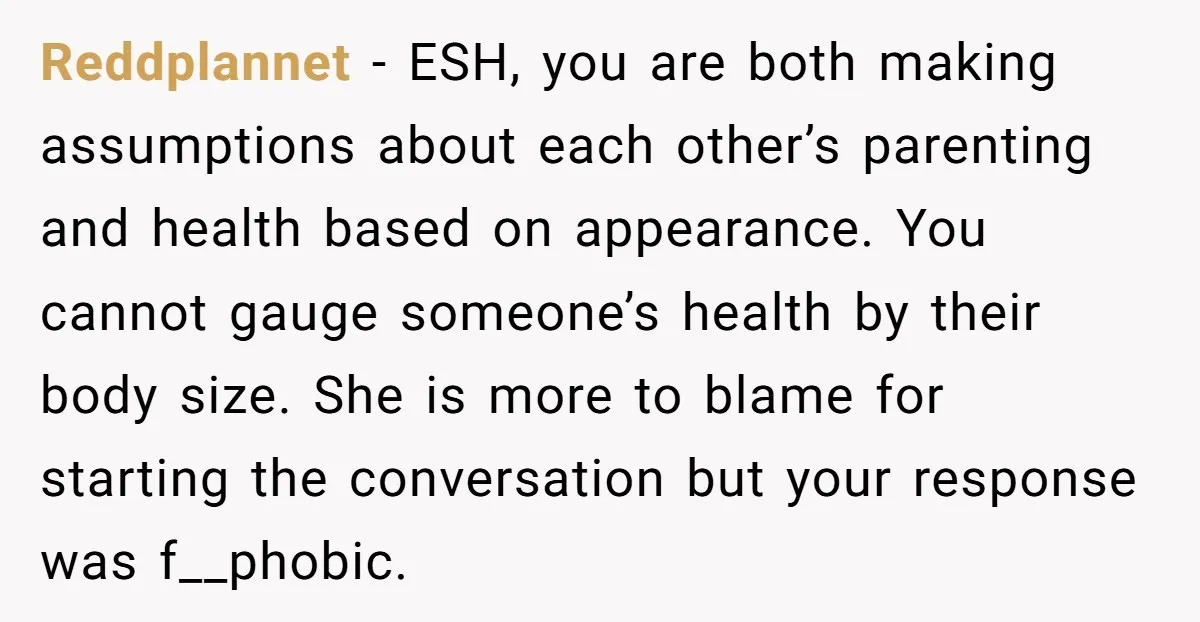 Reddplannet − ESH, you are both making assumptions about each other’s parenting and health based on appearance. You cannot gauge someone’s health by their body size. She is more to...
