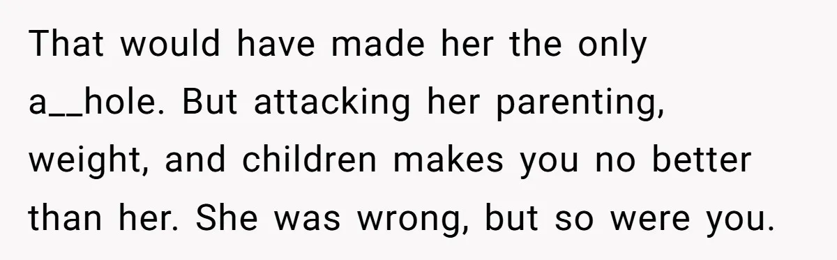That would have made her the only a__hole. But attacking her parenting, weight, and children makes you no better than her. She was wrong, but so were you.