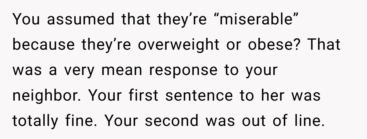 You assumed that they’re “miserable” because they’re overweight or obese? That was a very mean response to your neighbor. Your first sentence to her was totally fine. Your second was...
