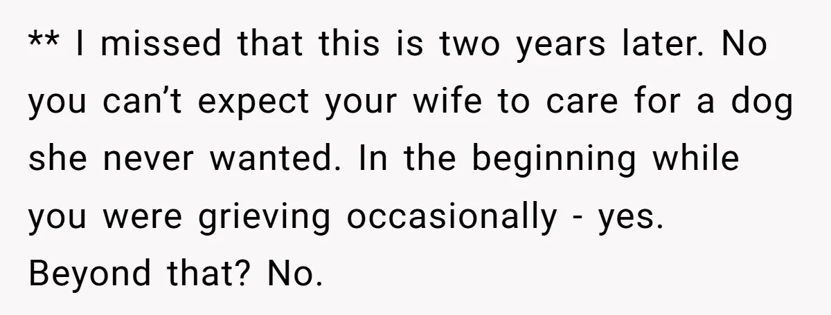 ** I missed that this is two years later. No you can’t expect your wife to care for a dog she never wanted. In the beginning while you were grieving...