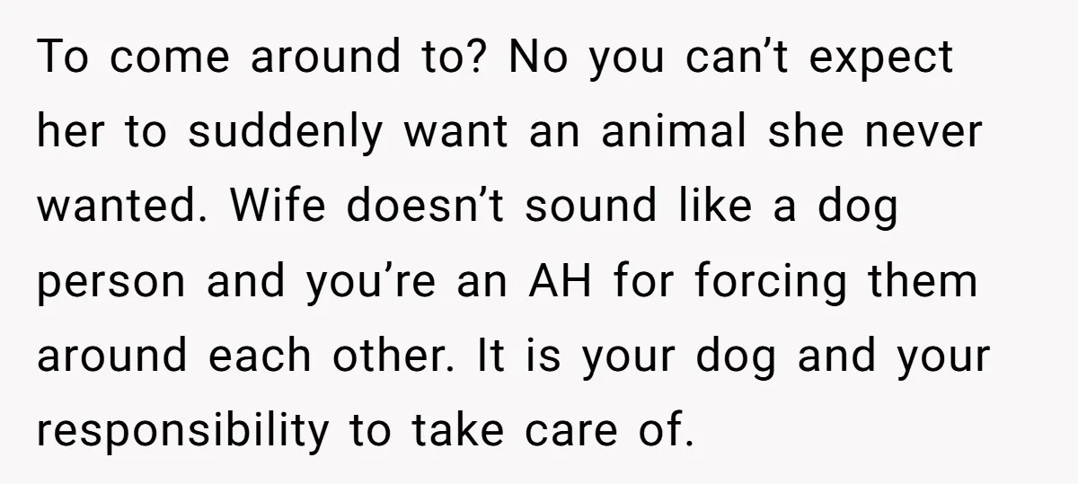 To come around to? No you can’t expect her to suddenly want an animal she never wanted. Wife doesn’t sound like a dog person and you’re an AH for forcing...