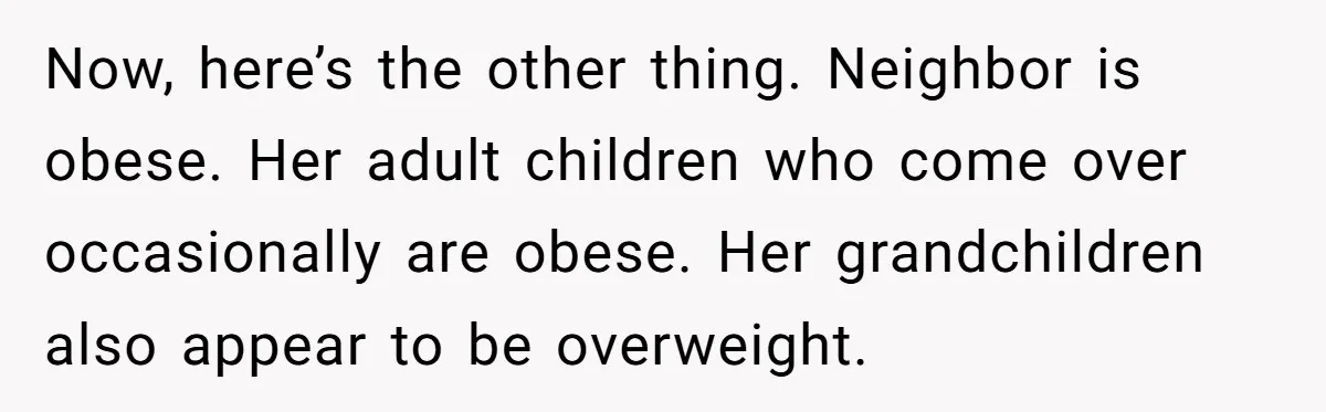Now, here’s the other thing. Neighbor is obese. Her adult children who come over occasionally are obese. Her grandchildren also appear to be overweight.