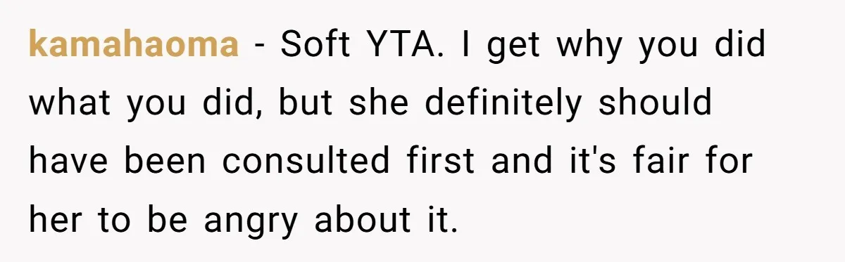 kamahaoma − Soft YTA. I get why you did what you did, but she definitely should have been consulted first and it's fair for her to be angry about it.