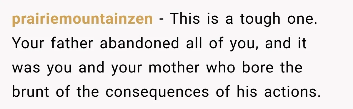 prairiemountainzen − This is a tough one. Your father abandoned all of you, and it was you and your mother who bore the brunt of the consequences of his actions.