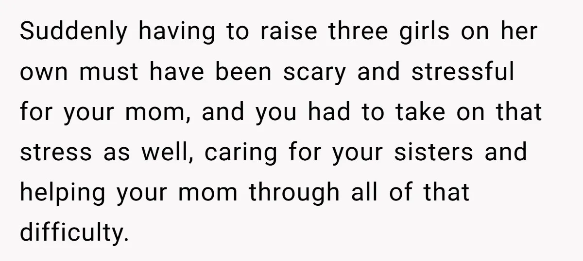 Suddenly having to raise three girls on her own must have been scary and stressful for your mom, and you had to take on that stress as well, caring for...
