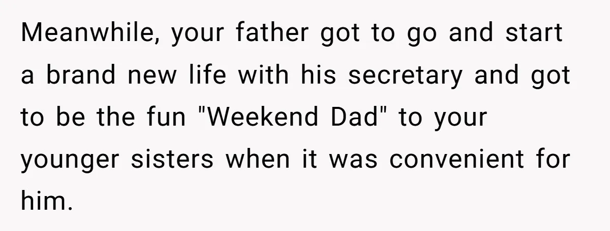 Meanwhile, your father got to go and start a brand new life with his secretary and got to be the fun "Weekend Dad" to your younger sisters when it was...
