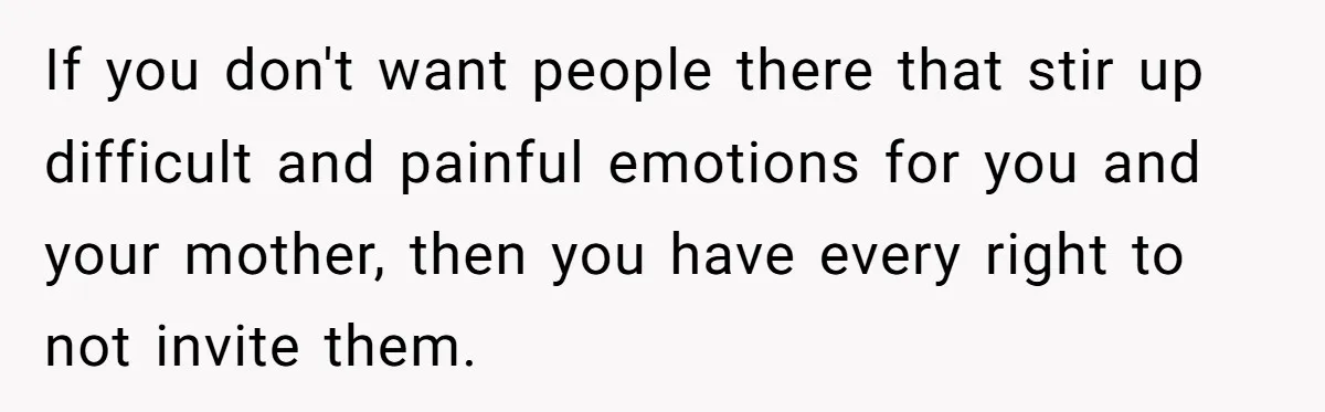 If you don't want people there that stir up difficult and painful emotions for you and your mother, then you have every right to not invite them.