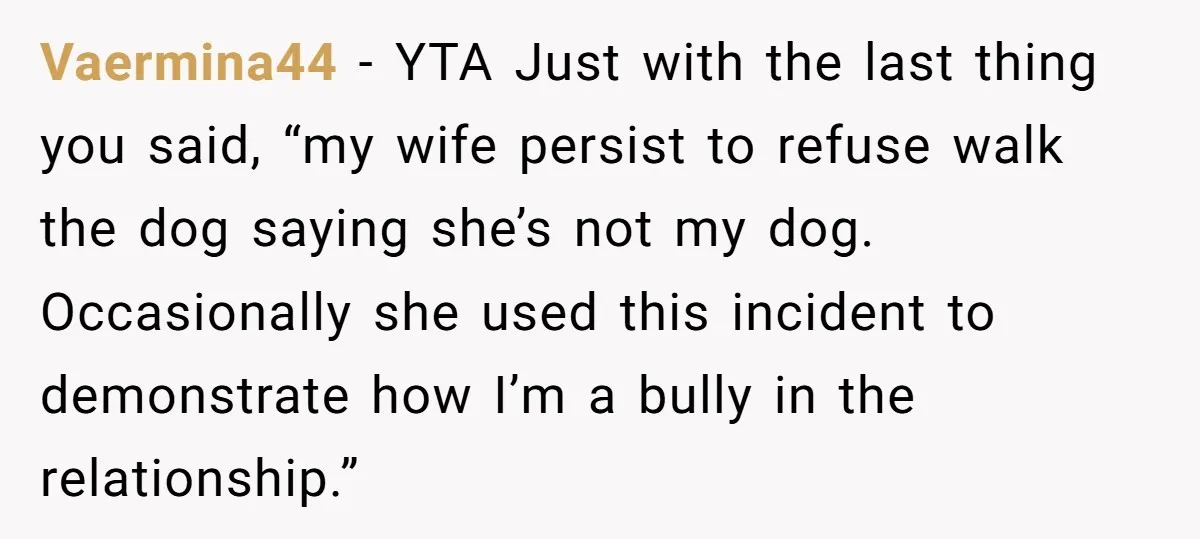 Vaermina44 − YTA Just with the last thing you said, “my wife persist to refuse walk the dog saying she’s not my dog. Occasionally she used this incident to demonstrate...