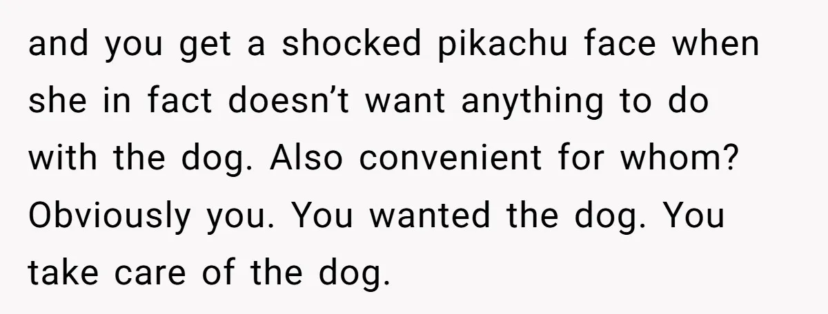 and you get a shocked pikachu face when she in fact doesn’t want anything to do with the dog. Also convenient for whom? Obviously you. You wanted the dog. You...