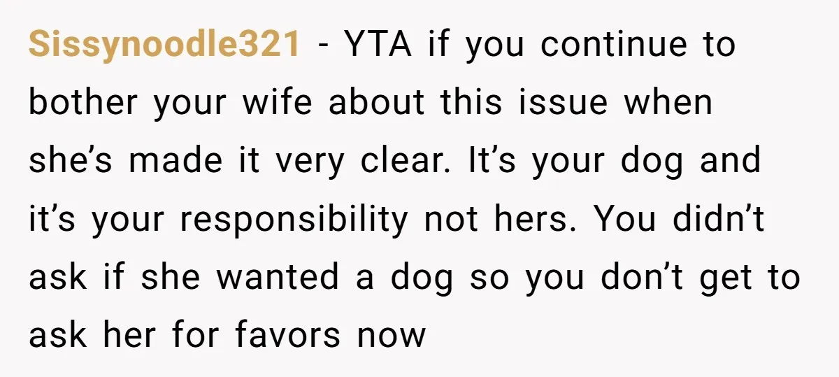 Sissynoodle321 − YTA if you continue to bother your wife about this issue when she’s made it very clear. It’s your dog and it’s your responsibility not hers. You didn’t...