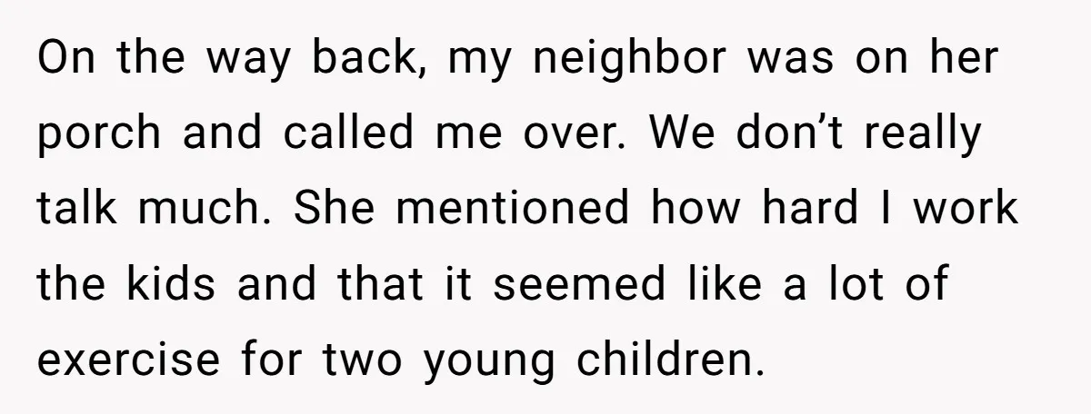 On the way back, my neighbor was on her porch and called me over. We don’t really talk much. She mentioned how hard I work the kids and that it...