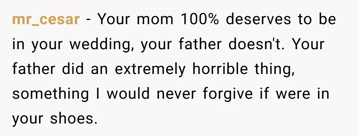 mr_cesar − Your mom 100% deserves to be in your wedding, your father doesn't. Your father did an extremely horrible thing, something I would never forgive if were in your...