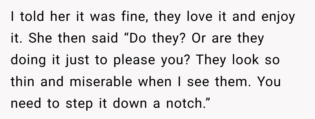I told her it was fine, they love it and enjoy it. She then said “Do they? Or are they doing it just to please you? They look so thin...