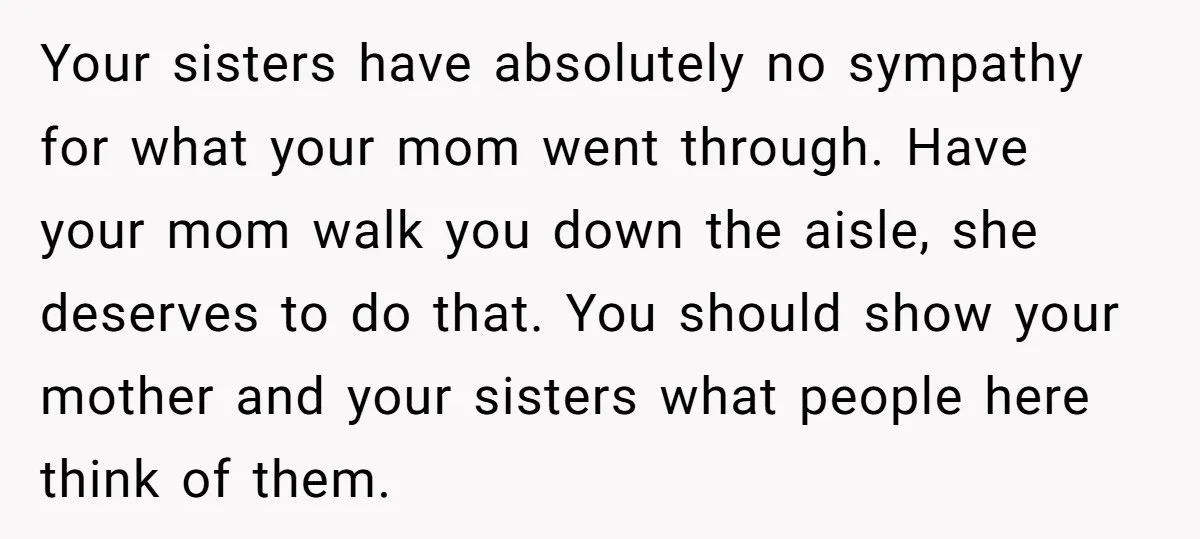 Your sisters have absolutely no sympathy for what your mom went through. Have your mom walk you down the aisle, she deserves to do that. You should show your mother...