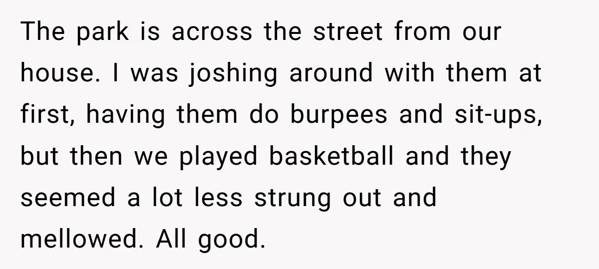 The park is across the street from our house. I was joshing around with them at first, having them do burpees and sit-ups, but then we played basketball and they...