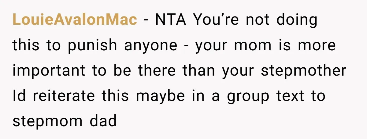 LouieAvalonMac − NTA You’re not doing this to punish anyone - your mom is more important to be there than your stepmother Id reiterate this maybe in a group text...