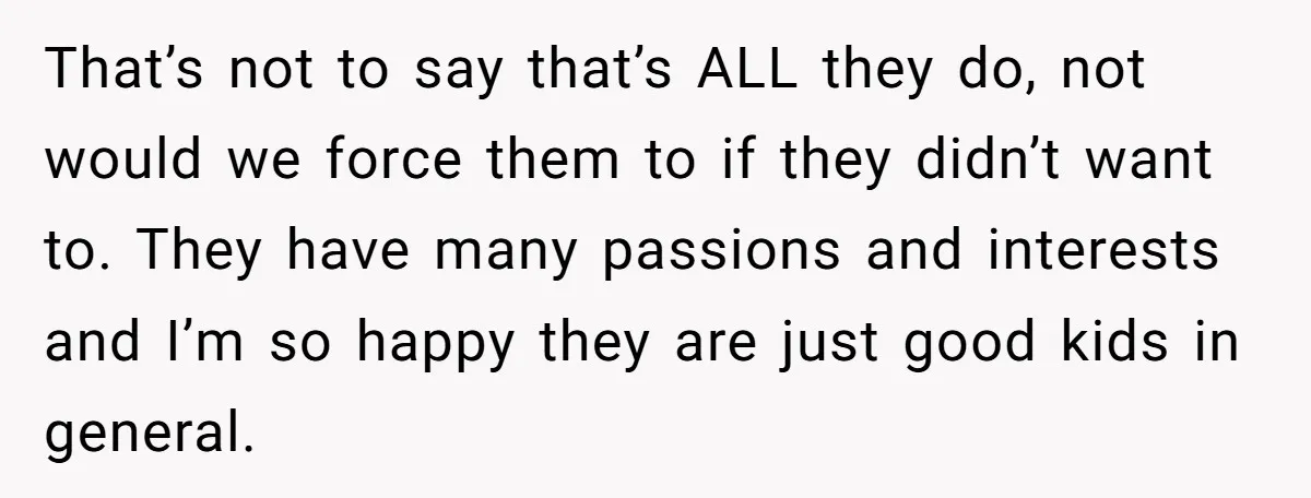 That’s not to say that’s ALL they do, not would we force them to if they didn’t want to. They have many passions and interests and I’m so happy they...