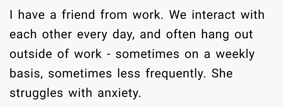 I have a friend from work. We interact with each other every day, and often hang out outside of work - sometimes on a weekly basis, sometimes less frequently. She...