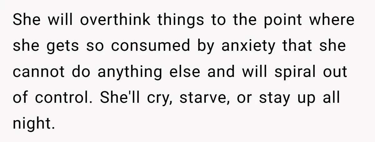 She will overthink things to the point where she gets so consumed by anxiety that she cannot do anything else and will spiral out of control. She'll cry, starve, or...