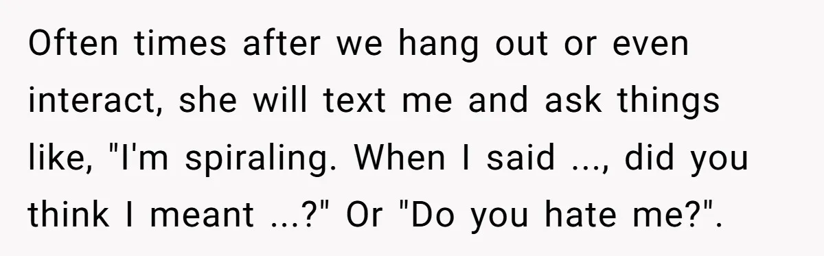 Often times after we hang out or even interact, she will text me and ask things like, "I'm spiraling. When I said ..., did you think I meant ...?" Or...