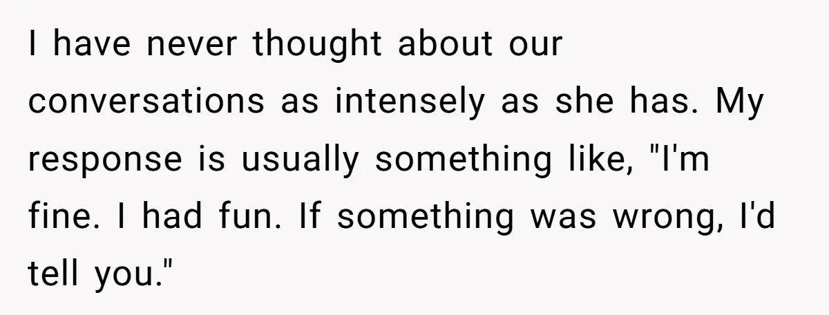 I have never thought about our conversations as intensely as she has. My response is usually something like, "I'm fine. I had fun. If something was wrong, I'd tell you."