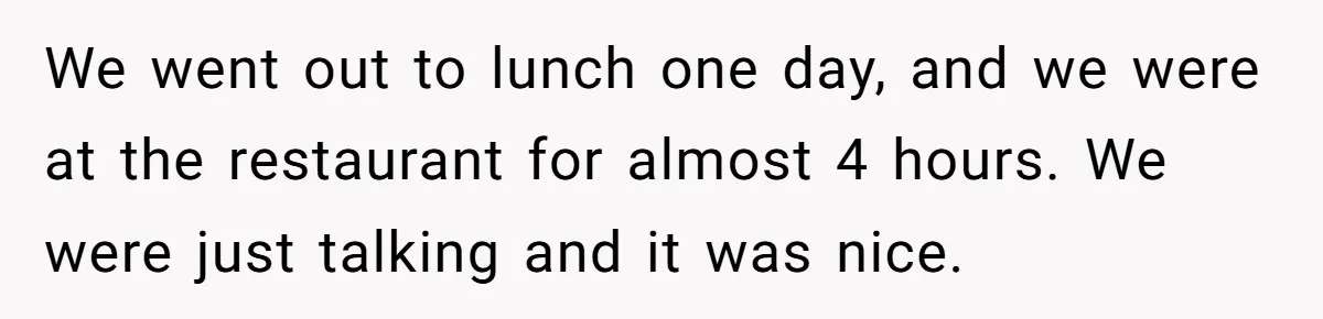 We went out to lunch one day, and we were at the restaurant for almost 4 hours. We were just talking and it was nice.