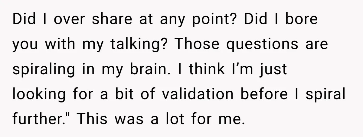 Did I over share at any point? Did I bore you with my talking? Those questions are spiraling in my brain. I think I’m just looking for a bit of...