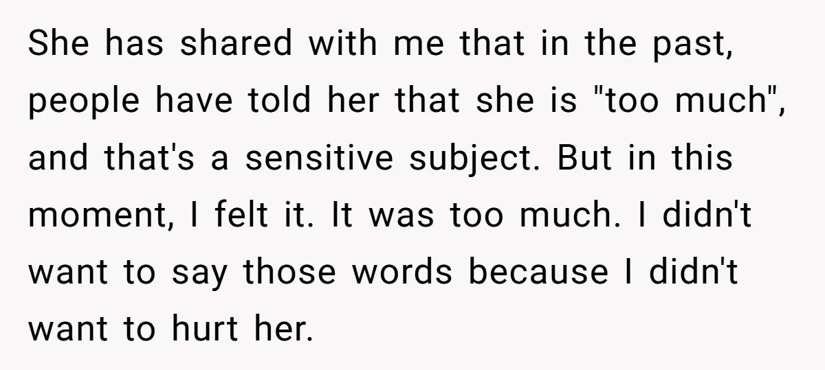 She has shared with me that in the past, people have told her that she is "too much", and that's a sensitive subject. But in this moment, I felt it....