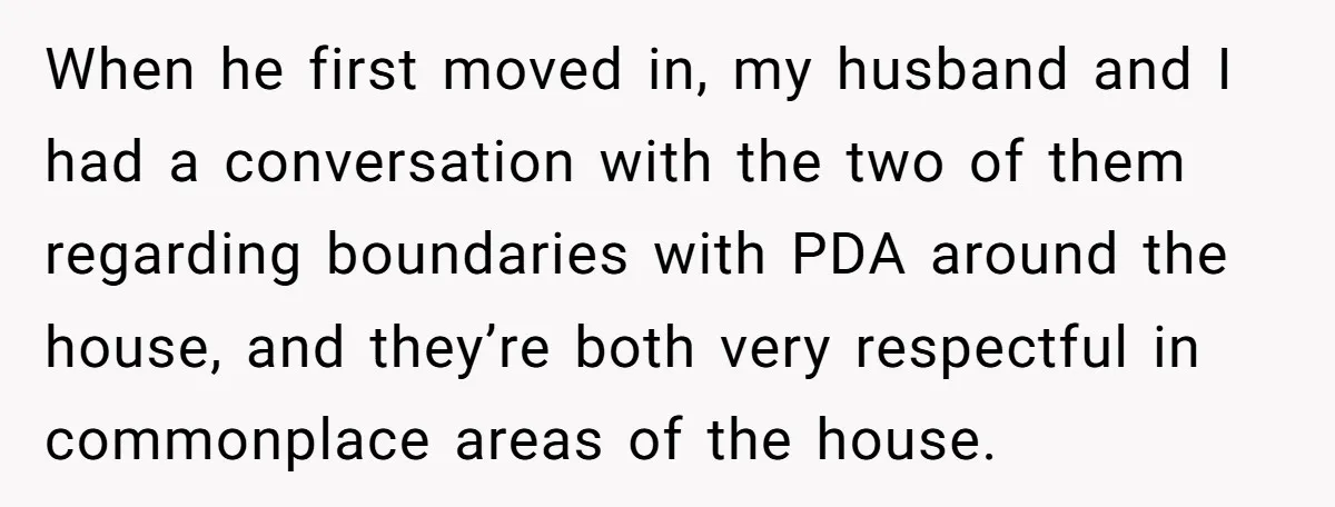 When he first moved in, my husband and I had a conversation with the two of them regarding boundaries with PDA around the house, and they’re both very respectful in...