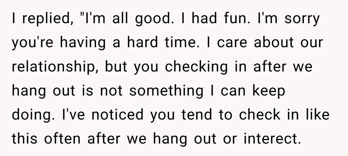 I replied, "I'm all good. I had fun. I'm sorry you're having a hard time. I care about our relationship, but you checking in after we hang out is not...