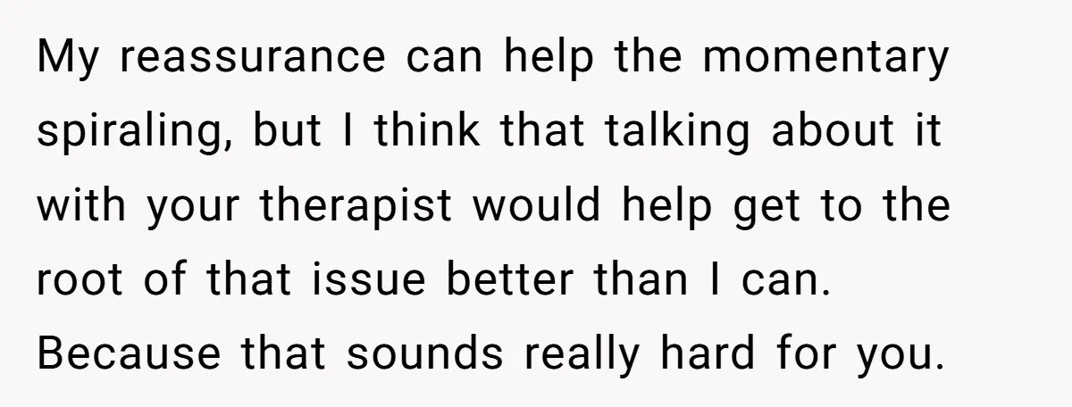 My reassurance can help the momentary spiraling, but I think that talking about it with your therapist would help get to the root of that issue better than I can....