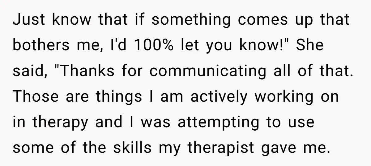 Just know that if something comes up that bothers me, I'd 100% let you know!" She said, "Thanks for communicating all of that. Those are things I am actively working...