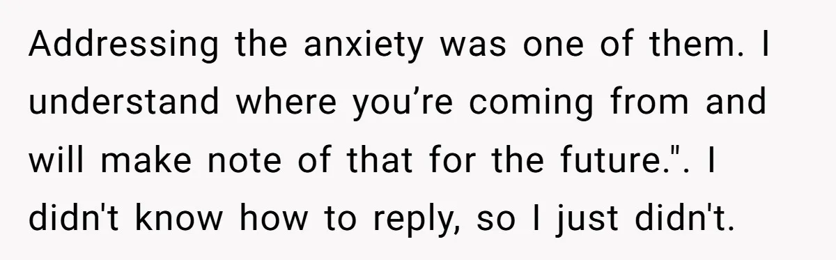 Addressing the anxiety was one of them. I understand where you’re coming from and will make note of that for the future.". I didn't know how to reply, so I...