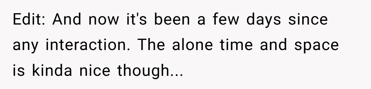 Edit: And now it's been a few days since any interaction. The alone time and space is kinda nice though...