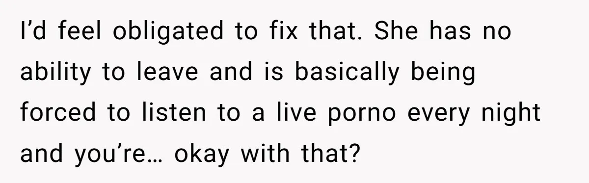 I’d feel obligated to fix that. She has no ability to leave and is basically being forced to listen to a live porno every night and you’re… okay with that?