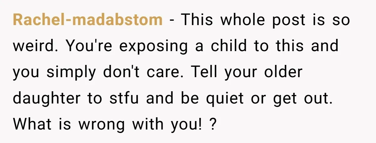 Rachel-madabstom − This whole post is so weird. You're exposing a child to this and you simply don't care. Tell your older daughter to stfu and be quiet or get...
