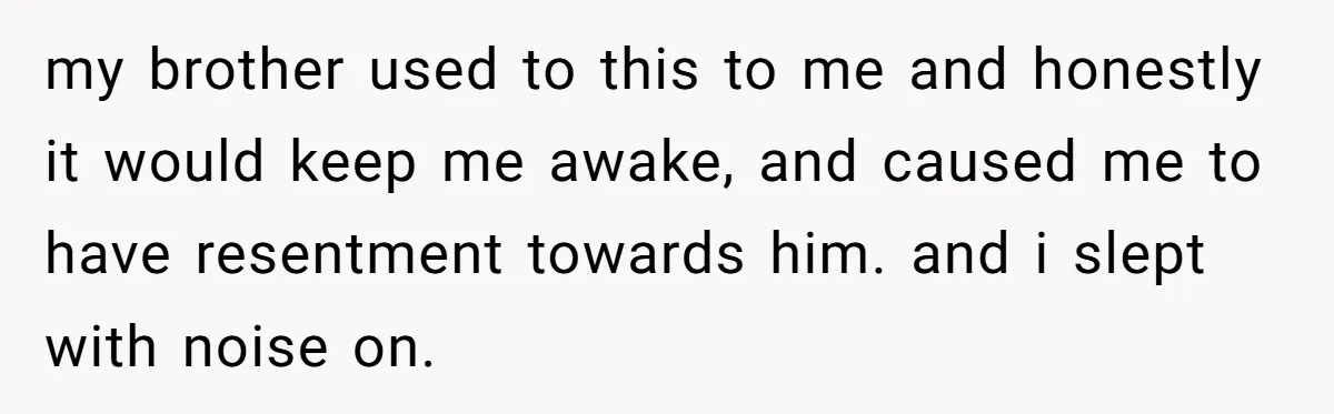 my brother used to this to me and honestly it would keep me awake, and caused me to have resentment towards him. and i slept with noise on.