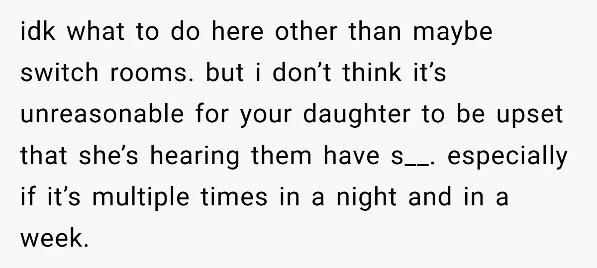 idk what to do here other than maybe switch rooms. but i don’t think it’s unreasonable for your daughter to be upset that she’s hearing them have s__. especially if...