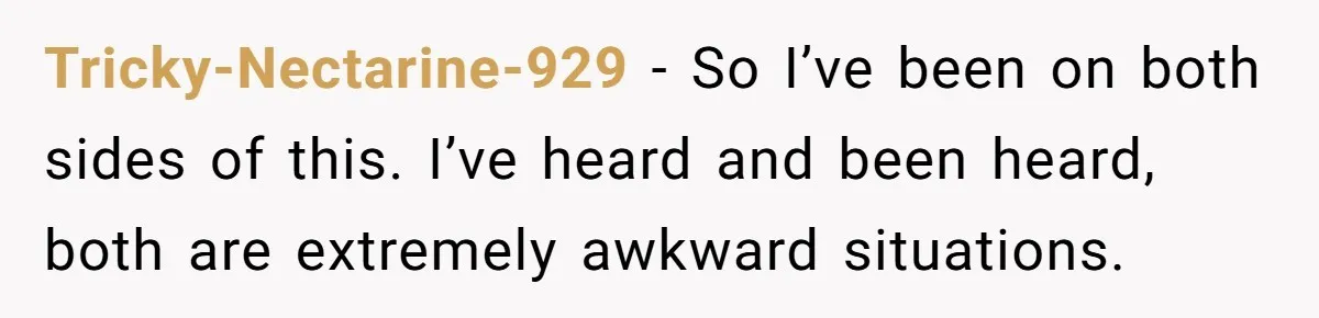 Tricky-Nectarine-929 − So I’ve been on both sides of this. I’ve heard and been heard, both are extremely awkward situations.