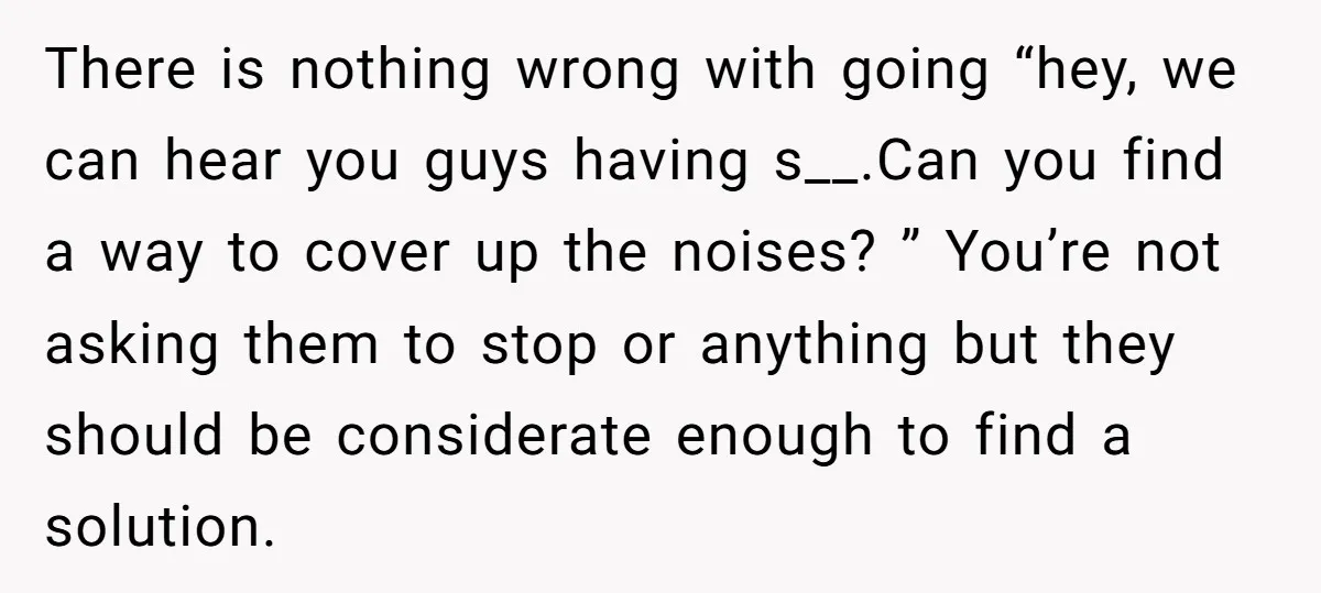 There is nothing wrong with going “hey, we can hear you guys having s__.Can you find a way to cover up the noises? ” You’re not asking them to stop...