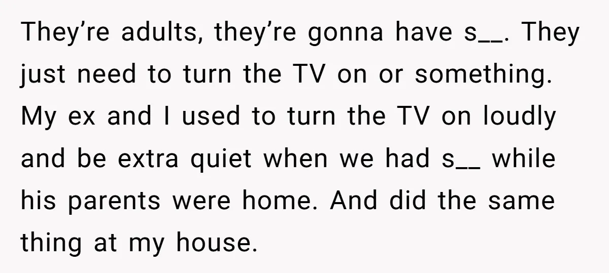 They’re adults, they’re gonna have s__. They just need to turn the TV on or something. My ex and I used to turn the TV on loudly and be extra...