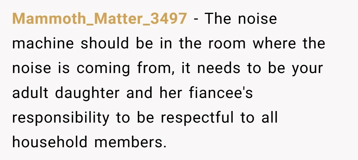 Mammoth_Matter_3497 − The noise machine should be in the room where the noise is coming from, it needs to be your adult daughter and her fiancee's responsibility to be respectful...