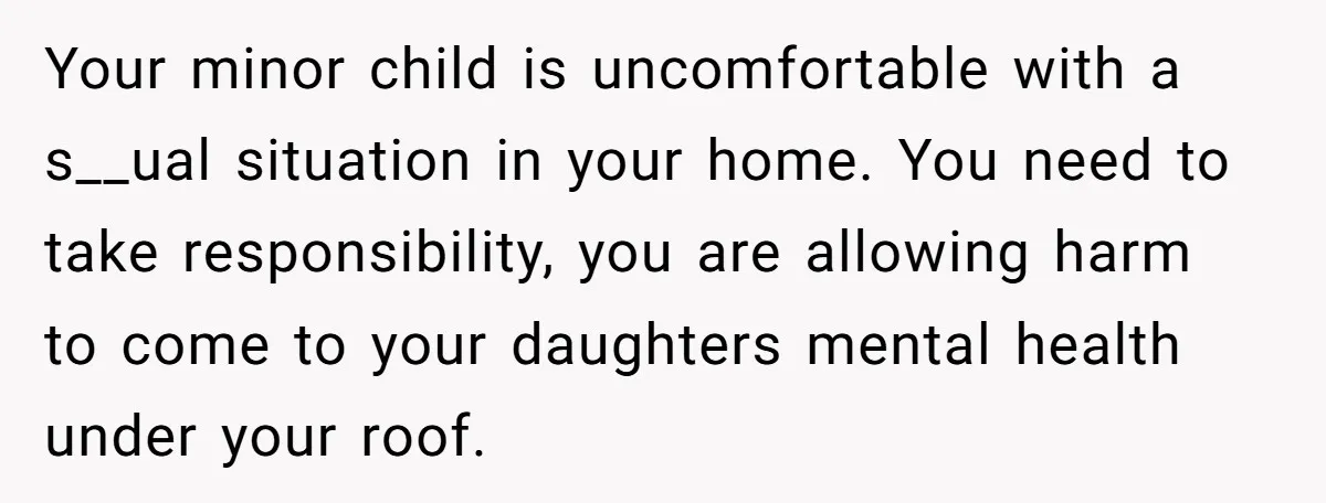 Your minor child is uncomfortable with a s__ual situation in your home. You need to take responsibility, you are allowing harm to come to your daughters mental health under your...