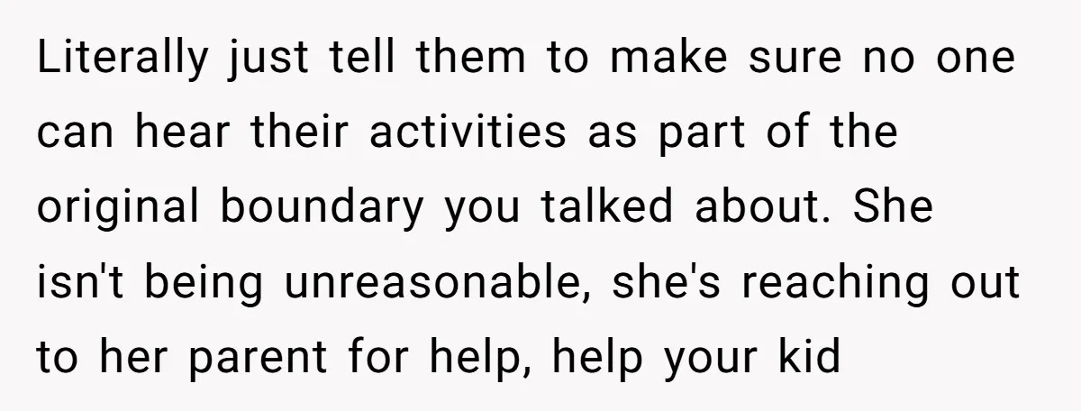 Literally just tell them to make sure no one can hear their activities as part of the original boundary you talked about. She isn't being unreasonable, she's reaching out to...