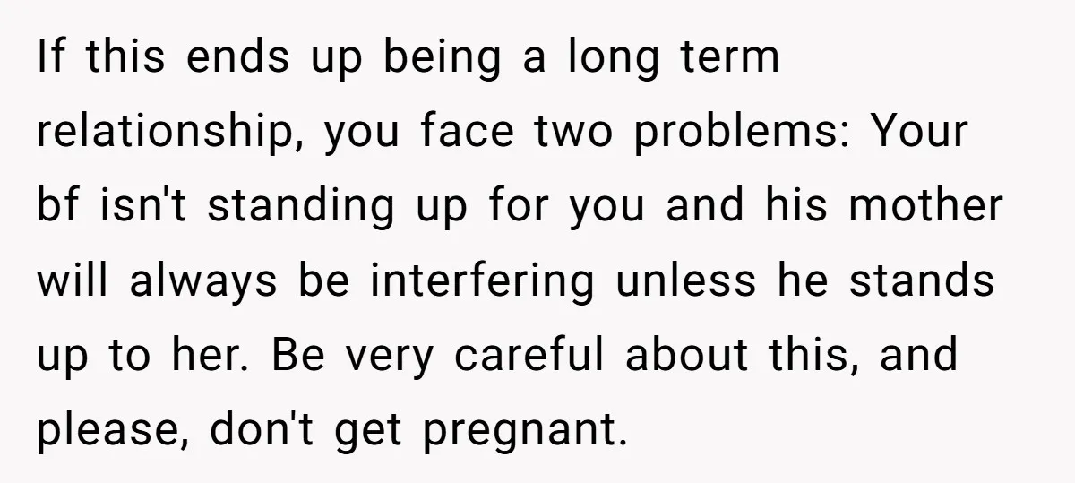 If this ends up being a long term relationship, you face two problems: Your bf isn't standing up for you and his mother will always be interfering unless he stands...